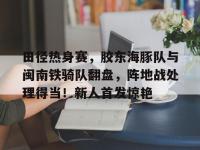 田径热身赛，胶东海豚队与闽南铁骑队翻盘，阵地战处理得当！新人首发惊艳的简单介绍-爱游戏直播官网